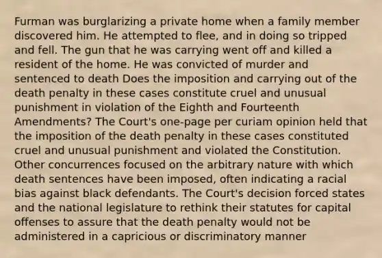 Furman was burglarizing a private home when a family member discovered him. He attempted to flee, and in doing so tripped and fell. The gun that he was carrying went off and killed a resident of the home. He was convicted of murder and sentenced to death Does the imposition and carrying out of the death penalty in these cases constitute cruel and unusual punishment in violation of the Eighth and Fourteenth Amendments? The Court's one-page per curiam opinion held that the imposition of the death penalty in these cases constituted cruel and unusual punishment and violated the Constitution. Other concurrences focused on the arbitrary nature with which death sentences have been imposed, often indicating a racial bias against black defendants. The Court's decision forced states and the national legislature to rethink their statutes for capital offenses to assure that the death penalty would not be administered in a capricious or discriminatory manner