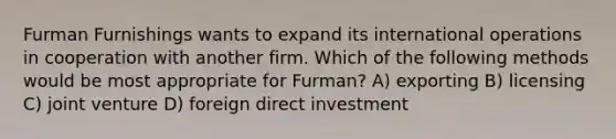 Furman Furnishings wants to expand its international operations in cooperation with another firm. Which of the following methods would be most appropriate for Furman? A) exporting B) licensing C) joint venture D) foreign direct investment