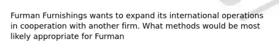 Furman Furnishings wants to expand its international operations in cooperation with another firm. What methods would be most likely appropriate for Furman