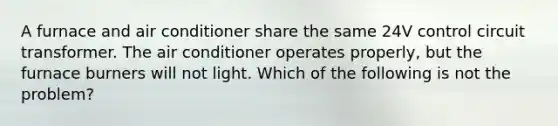 A furnace and air conditioner share the same 24V control circuit transformer. The air conditioner operates properly, but the furnace burners will not light. Which of the following is not the problem?