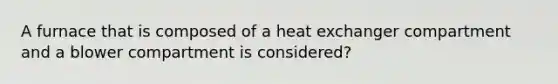 A furnace that is composed of a heat exchanger compartment and a blower compartment is considered?