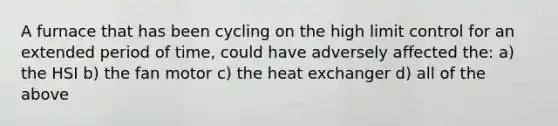 A furnace that has been cycling on the high limit control for an extended period of time, could have adversely affected the: a) the HSI b) the fan motor c) the heat exchanger d) all of the above