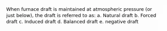 When furnace draft is maintained at atmospheric pressure (or just below), the draft is referred to as: a. Natural draft b. Forced draft c. Induced draft d. Balanced draft e. negative draft