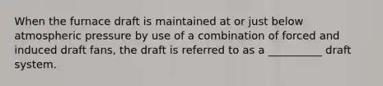 When the furnace draft is maintained at or just below atmospheric pressure by use of a combination of forced and induced draft fans, the draft is referred to as a __________ draft system.