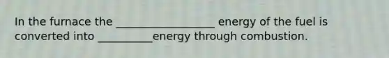 In the furnace the __________________ energy of the fuel is converted into __________energy through combustion.