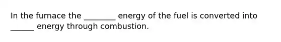 In the furnace the ________ energy of the fuel is converted into ______ energy through combustion.