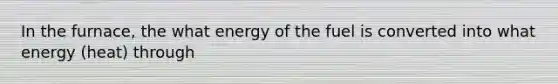 In the furnace, the what energy of the fuel is converted into what energy (heat) through