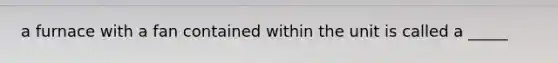 a furnace with a fan contained within the unit is called a _____