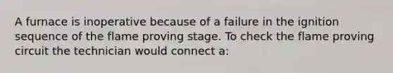 A furnace is inoperative because of a failure in the ignition sequence of the flame proving stage. To check the flame proving circuit the technician would connect a: