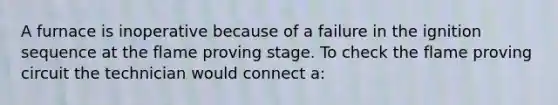 A furnace is inoperative because of a failure in the ignition sequence at the flame proving stage. To check the flame proving circuit the technician would connect a: