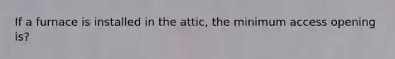 If a furnace is installed in the attic, the minimum access opening is?