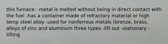 this furnace: -metal is melted without being in direct contact with the fuel -has a container made of refractory material or high temp steel alloy -used for nonferrous metals (bronze, brass, alloys of zinc and aluminum three types -lift out -stationary -tilting