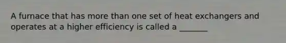 A furnace that has more than one set of heat exchangers and operates at a higher efficiency is called a _______