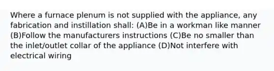 Where a furnace plenum is not supplied with the appliance, any fabrication and instillation shall: (A)Be in a workman like manner (B)Follow the manufacturers instructions (C)Be no smaller than the inlet/outlet collar of the appliance (D)Not interfere with electrical wiring