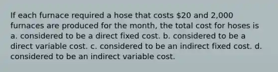 If each furnace required a hose that costs 20 and 2,000 furnaces are produced for the month, the total cost for hoses is a. considered to be a direct fixed cost. b. considered to be a direct variable cost. c. considered to be an indirect fixed cost. d. considered to be an indirect variable cost.