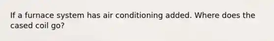 If a furnace system has air conditioning added. Where does the cased coil go?