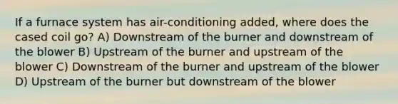 If a furnace system has air-conditioning added, where does the cased coil go? A) Downstream of the burner and downstream of the blower B) Upstream of the burner and upstream of the blower C) Downstream of the burner and upstream of the blower D) Upstream of the burner but downstream of the blower