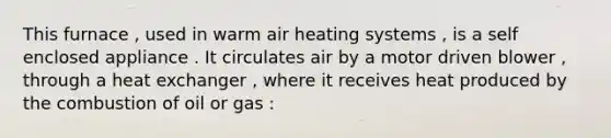 This furnace , used in warm air heating systems , is a self enclosed appliance . It circulates air by a motor driven blower , through a heat exchanger , where it receives heat produced by the combustion of oil or gas :