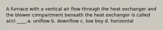 A furnace with a vertical air flow through the heat exchanger and the blower compartment beneath the heat exchanger is called a(n) ____.a. uniflow b. downflow c. low boy d. horizontal