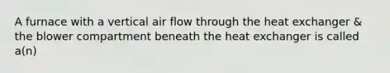 A furnace with a vertical air flow through the heat exchanger & the blower compartment beneath the heat exchanger is called a(n)