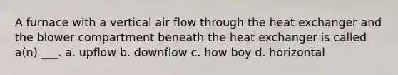 A furnace with a vertical air flow through the heat exchanger and the blower compartment beneath the heat exchanger is called a(n) ___. a. upflow b. downflow c. how boy d. horizontal