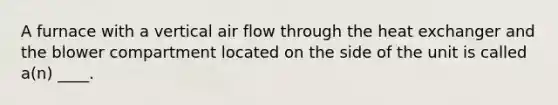 A furnace with a vertical air flow through the heat exchanger and the blower compartment located on the side of the unit is called a(n) ____.