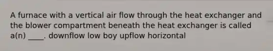 A furnace with a vertical air flow through the heat exchanger and the blower compartment beneath the heat exchanger is called a(n) ____. downflow low boy upflow horizontal