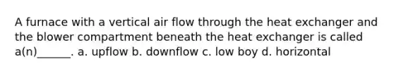 A furnace with a vertical air flow through the heat exchanger and the blower compartment beneath the heat exchanger is called a(n)______. a. upflow b. downflow c. low boy d. horizontal