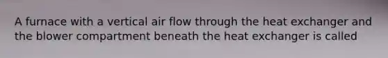 A furnace with a vertical air flow through the heat exchanger and the blower compartment beneath the heat exchanger is called
