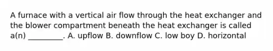 A furnace with a vertical air flow through the heat exchanger and the blower compartment beneath the heat exchanger is called a(n) _________. A. upflow B. downflow C. low boy D. horizontal