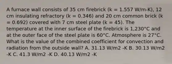 A furnace wall consists of 35 cm firebrick (k = 1.557 W/m-K), 12 cm insulating refractory (k = 0.346) and 20 cm common brick (k = 0.692) covered with 7 cm steel plate (k = 45). The temperature at the inner surface of the firebrick is 1,230°C and at the outer face of the steel plate is 60°C. Atmosphere is 27°C. What is the value of the combined coefficient for convection and radiation from the outside wall? A. 31.13 W/m2 -K B. 30.13 W/m2 -K C. 41.3 W/m2 -K D. 40.13 W/m2 -K