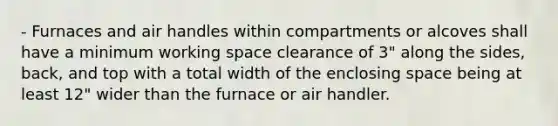 - Furnaces and air handles within compartments or alcoves shall have a minimum working space clearance of 3" along the sides, back, and top with a total width of the enclosing space being at least 12" wider than the furnace or air handler.