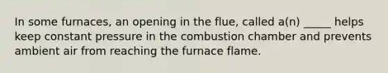 In some furnaces, an opening in the flue, called a(n) _____ helps keep constant pressure in the combustion chamber and prevents ambient air from reaching the furnace flame.