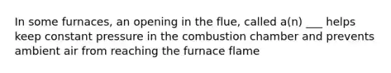 In some furnaces, an opening in the flue, called a(n) ___ helps keep constant pressure in the combustion chamber and prevents ambient air from reaching the furnace flame