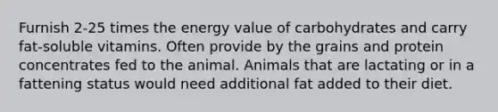 Furnish 2-25 times the energy value of carbohydrates and carry fat-soluble vitamins. Often provide by the grains and protein concentrates fed to the animal. Animals that are lactating or in a fattening status would need additional fat added to their diet.