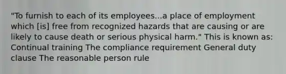 "To furnish to each of its employees...a place of employment which [is] free from recognized hazards that are causing or are likely to cause death or serious physical harm." This is known as: Continual training The compliance requirement General duty clause The reasonable person rule