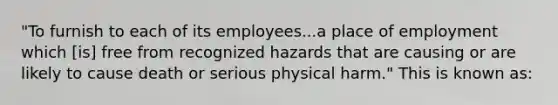 "To furnish to each of its employees...a place of employment which [is] free from recognized hazards that are causing or are likely to cause death or serious physical harm." This is known as: