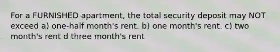 For a FURNISHED apartment, the total security deposit may NOT exceed a) one-half month's rent. b) one month's rent. c) two month's rent d three month's rent