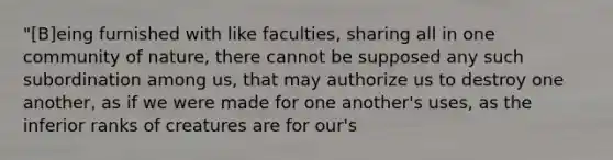 "[B]eing furnished with like faculties, sharing all in one community of nature, there cannot be supposed any such subordination among us, that may authorize us to destroy one another, as if we were made for one another's uses, as the inferior ranks of creatures are for our's