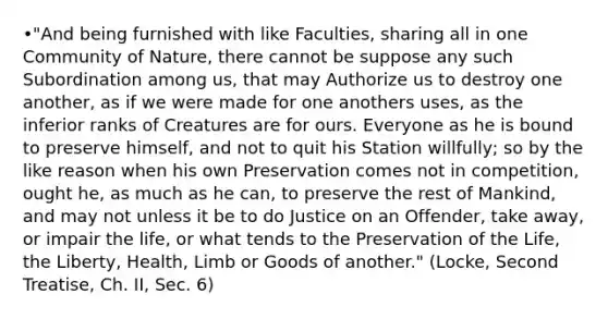 •"And being furnished with like Faculties, sharing all in one Community of Nature, there cannot be suppose any such Subordination among us, that may Authorize us to destroy one another, as if we were made for one anothers uses, as the inferior ranks of Creatures are for ours. Everyone as he is bound to preserve himself, and not to quit his Station willfully; so by the like reason when his own Preservation comes not in competition, ought he, as much as he can, to preserve the rest of Mankind, and may not unless it be to do Justice on an Offender, take away, or impair the life, or what tends to the Preservation of the Life, the Liberty, Health, Limb or Goods of another." (Locke, Second Treatise, Ch. II, Sec. 6)