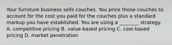 Your furniture business sells couches. You price those couches to account for the cost you paid for the couches plus a standard markup you have established. You are using a ________ strategy. A. competitive pricing B. value-based pricing C. cost-based pricing D. market penetration