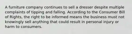 A furniture company continues to sell a dresser despite multiple complaints of tipping and falling. According to the Consumer Bill of Rights, the right to be informed means the business must not knowingly sell anything that could result in personal injury or harm to consumers.