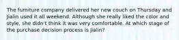 The furniture company delivered her new couch on Thursday and Jialin used it all weekend. Although she really liked the color and style, she didn't think it was very comfortable. At which stage of the purchase decision process is Jialin?