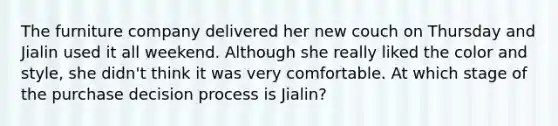 The furniture company delivered her new couch on Thursday and Jialin used it all weekend. Although she really liked the color and style, she didn't think it was very comfortable. At which stage of the purchase decision process is Jialin?