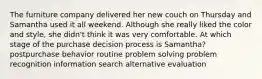 The furniture company delivered her new couch on Thursday and Samantha used it all weekend. Although she really liked the color and style, she didn't think it was very comfortable. At which stage of the purchase decision process is Samantha? postpurchase behavior routine problem solving problem recognition information search alternative evaluation