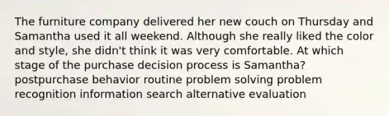 The furniture company delivered her new couch on Thursday and Samantha used it all weekend. Although she really liked the color and style, she didn't think it was very comfortable. At which stage of the purchase decision process is Samantha? postpurchase behavior routine problem solving problem recognition information search alternative evaluation