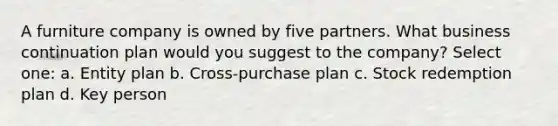 A furniture company is owned by five partners. What business continuation plan would you suggest to the company? Select one: a. Entity plan b. Cross-purchase plan c. Stock redemption plan d. Key person