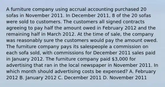 A furniture company using accrual accounting purchased 20 sofas in November 2011. In December 2011, 8 of the 20 sofas were sold to customers. The customers all signed contracts agreeing to pay half the amount owed in February 2012 and the remaining half in March 2012. At the time of sale, the company was reasonably sure the customers would pay the amount owed. The furniture company pays its salespeople a commission on each sofa sold, with commissions for December 2011 sales paid in January 2012. The furniture company paid 3,000 for advertising that ran in the local newspaper in November 2011. In which month should advertising costs be expensed? A. February 2012 B. January 2012 C. December 2011 D. November 2011