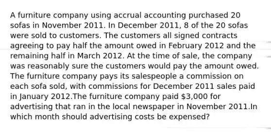 A furniture company using accrual accounting purchased 20 sofas in November 2011. In December 2011, 8 of the 20 sofas were sold to customers. The customers all signed contracts agreeing to pay half the amount owed in February 2012 and the remaining half in March 2012. At the time of sale, the company was reasonably sure the customers would pay the amount owed. The furniture company pays its salespeople a commission on each sofa sold, with commissions for December 2011 sales paid in January 2012.The furniture company paid 3,000 for advertising that ran in the local newspaper in November 2011.In which month should advertising costs be expensed?