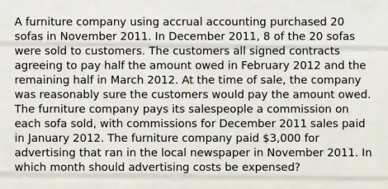 A furniture company using accrual accounting purchased 20 sofas in November 2011. In December 2011, 8 of the 20 sofas were sold to customers. The customers all signed contracts agreeing to pay half the amount owed in February 2012 and the remaining half in March 2012. At the time of sale, the company was reasonably sure the customers would pay the amount owed. The furniture company pays its salespeople a commission on each sofa sold, with commissions for December 2011 sales paid in January 2012. The furniture company paid 3,000 for advertising that ran in the local newspaper in November 2011. In which month should advertising costs be expensed?